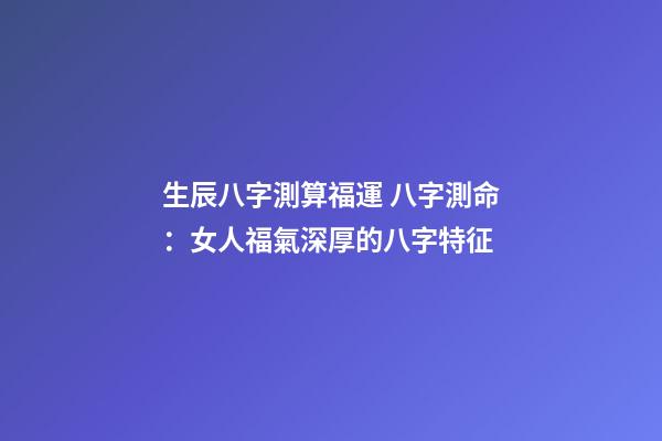 生辰八字測算福運 八字測命：女人福氣深厚的八字特征-第1張-觀點-玄機派
